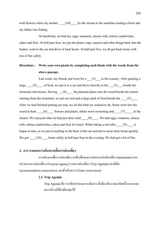 284
wild flowers while my mother ____(10)____ by the stream in the sunshine reading a book and
my father was fishing.
At lunchtime, we had tea, eggs, tomatoes, cheese rolls, lettuce sandwiches,
cakes and fruit. At half past four, we put the plates, cups, saucers and other things back into the
basket, went to the car and drove it back home. At half past five, we all got back home with
lots of fun safely.
Directions : Write your own picnic by completing each blank with the words from the
above passage.
Last week, my friends and went for a ___(1)___ in the country. After packing a
large ____(2)____ of food, we put it in a car and drove directly to the ___(3)___ beside the
mountain and stream. Having ___(4)____ the pleasant place near the wood beside the stream
running from the mountain, we put our tent and a large pack of food beside the ____(5)____.
After we had finished putting our tent, we all did what we wanted to do. Some went into the
wood to hunt ____(6)____ flowers and plants, others went swimming and ____(7)_____ in the
stream. We enjoyed what we had just done until ____(8)____. We had eggs, tomatoes, cheese
rolls, lettuce sandwiches, cakes and fruit for lunch. While taking a rest after ____(9)____ it
began to rain, so we put everything in the back of the car and drove away back home quickly.
We got ____(10)____ home safely at half past four in the evening. We had got a lot of fun.
2. การวางแผนการเดินทางเพื่อการทองเที่ยว
การเดินทางเพื่อการทองเที่ยว เราตองศึกษาตรวจสอบแหลงทองเที่ยว (attractions) จาก
หนวยงานการทองเที่ยว (Tourism agency)รายการทองเที่ยว (Trip Agenda) จองที่พัก
(accommodation reservation), จองตั๋วเดินทาง (Ticket reservation)
2.1 Trip Agenda
Trip Agendaคือ การเขียนกําหนดการเดินทาง ซึ่งตองเนนรายละเอียดเรื่องเวลาและ
สถานที่ แตก็ตองยืดหยุนได
 