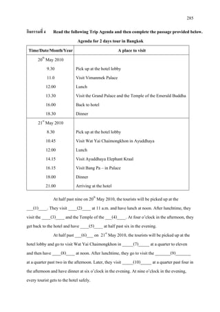 285
กิจกรรมที่ 4 Read the following Trip Agenda and then complete the passage provided below.
Agenda for 2 days tour in Bangkok
Time/Date/Month/Year A place to visit
20th
9.30
May 2010
11.0
12.00
13.30
16.00
18.30
Pick up at the hotel lobby
Visit Vimanmek Palace
Lunch
Visit the Grand Palace and the Temple of the Emerald Buddha
Back to hotel
Dinner
21st
8.30
May 2010
10.45
12.00
14.15
16.15
18.00
21.00
Pick up at the hotel lobby
Visit Wat Yai Chaimongkhon in Ayuddhaya
Lunch
Visit Ayuddhaya Elephant Kraal
Visit Bang Pa – in Palace
Dinner
Arriving at the hotel
At half past nine on 20th
At half past ___(6)___ on 21
May 2010, the tourists will be picked up at the
___(1)____. They visit ____(2)____ at 11 a.m. and have lunch at noon. After lunchtime, they
visit the ____(3)____ and the Temple of the ___(4)____. At four o’clock in the afternoon, they
get back to the hotel and have ____(5)____ at half past six in the evening.
st
May 2010, the tourists will be picked up at the
hotel lobby and go to visit Wat Yai Chaimongkhon in _____(7)_____ at a quarter to eleven
and then have ____(8)____ at noon. After lunchtime, they go to visit the _______(9)_______
at a quarter past two in the afternoon. Later, they visit _____(10)_____ at a quarter past four in
the afternoon and have dinner at six o’clock in the evening. At nine o’clock in the evening,
every tourist gets to the hotel safely.
 