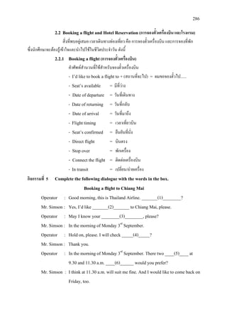 286
2.2 Booking a flight and Hotel Reservation (การจองตั๋วเครื่องบิน และโรงแรม)
สิ่งที่พบอยูเสมอ เวลาเดินทางทองเที่ยว คือ การจองตั๋วเครื่องบิน และการจองที่พัก
ซึ่งนักศึกษาจะตองรูเขาใจและนําไปใชในชีวิตประจําวัน ดังนี้
2.2.1 Booking a flight(การจองตั๋วเครื่องบิน)
คําศัพทสํานวนที่ใชสําหรับจองตั๋วเครื่องบิน
- I’d like to book a flight to + (สถานที่จะไป) = ผมขอจองตั๋วไป......
- Seat’s available = มีที่วาง
- Date of departure = วันที่เดินทาง
- Date of returning = วันที่กลับ
- Date of arrival = วันที่มาถึง
- Flight timing = เวลาเที่ยวบิน
- Seat’s confirmed = ยืนยันที่นั่ง
- Direct flight = บินตรง
- Stop over = พักเครื่อง
- Connect the flight = ติดตอเครื่องบิน
- In transit = เปลี่ยน/ถายเครื่อง
กิจกรรมที่ 5 Complete the following dialogue with the words in the box.
Booking a flight to Chiang Mai
Operator : Good morning, this is Thailand Airline. _______(1)________?
Mr. Simson : Yes, I’d like _______(2)_______ to Chiang Mai, please.
Operator : May I know your ________(3)________, please?
Mr. Simson : In the morning of Monday 3rd
Operator : Hold on, please. I will check _____(4)_____?
September.
Mr. Simson : Thank you.
Operator : In the morning of Monday 3rd
Mr. Simson : I think at 11.30 a.m. will suit me fine. And I would like to come back on
September. There two ____(5)____ at
9.30 and 11.30 a.m. ____(6)______ would you prefer?
Friday, too.
 