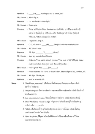 287
Operator : _____(7)_____ would you like to return, sir?
Mr. Simson : About 5 p.m.
Operator : Let me check for that flight?
Mr. Simson : Thank you.
Operator : There will be the flight for departure on Friday is 5.25 p.m. and will
arrive in Bangkok at 6.15 p.m. After that there will be the flight at
7.00 p.m. Which one do you prefer?
Mr. Simson : I’d prefer 5.25 p.m.
Operator :O.K., sir. Seat is _____(8)_____. Do you have our member code?
Mr. Simson : No, I don’t have.
Operator : All right. _______(9)________,please?
Mr. Simson : Yes. My name is John Simson.
Operator :O.K., sir. Your seat is already booked. Your code is 9ZFG55 and please
pick your tickets from now until the next Tuesday.
Mr. Simson : That’s great. And ______(10)______?
Operator :Just a moment, sir. I have to check it first. The total price is 5,720 baht, sir.
Mr. Simson : All right. Thank you.
Operator : You’re welcome, sir.
Notes : 1. May I have your name? เปนคําถามที่พนักงานถามชื่อเวลาลงทะเบียน แปลวา
คุณชื่ออะไรครับ/คะ
2. May I help you? เปนคําถามที่พนักงานพูดเสนอใหความชวยเหลือ แปลวา มีอะไรให
ชวยไหมคะ/ครับ
3. Just a moment, sir/please.ใชพูดเมื่อตองการใหผูอื่นรอ แปลวา โปรดรอสักครู
4. How/What about + noun/V.ing? ใชพูดถามความคิดเห็นจากผูอื่นในเรื่องตาง ๆ
แปลวา แลว ...........ละครับ
5. Which เปนคําถามที่ใชถามใหผูอื่นเลือกเพียงสิ่งเดียวจากทั้งหมด แปลวา สิ่งไหน
เวลาไหน คันไหน อันไหน เปนตน
6. Hold on, please.ใชพูดทางโทรศัพทที่ตองการใหฝายตรงขามถือสายรอไวกอน
แปลวา รอกอนครับ/คะ
 