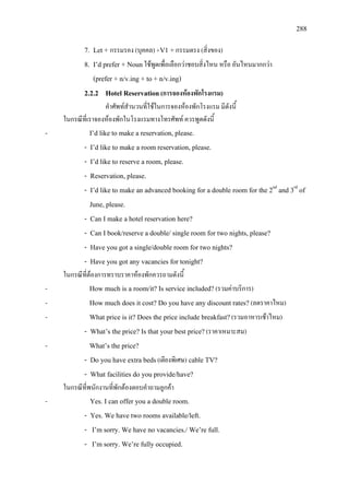 288
7. Let + กรรมรอง (บุคคล) +V1 +กรรมตรง (สิ่งของ)
8. I’d prefer + Nounใชพูดเพื่อเลือกวาชอบสิ่งไหน หรือ อันไหนมากกวา
(prefer + n/v.ing + to + n/v.ing)
2.2.2 Hotel Reservation(การจองหองพักโรงแรม)
คําศัพทสํานวนที่ใชในการจองหองพักโรงแรม มีดังนี้
ในกรณีที่เราจองหองพักในโรงแรมทางโทรศัพท ควรพูดดังนี้
- I’d like to make a reservation, please.
- I’d like to make a room reservation, please.
- I’d like to reserve a room, please.
- Reservation, please.
- I’d like to make an advanced booking for a double room for the 2nd
and 3rd
June, please.
of
- Can I make a hotel reservation here?
- Can I book/reserve a double/ single room for two nights, please?
- Have you got a single/double room for two nights?
- Have you got any vacancies for tonight?
ในกรณีที่ตองการทราบราคาหองพักควรถามดังนี้
- How much is a room/it? Is service included?(รวมคาบริการ)
- How much does it cost? Do you have any discount rates? (ลดราคาไหม)
- What price is it? Does the price include breakfast?(รวมอาหารเชาไหม)
- What’s the price? Is that your best price?(ราคาเหมาะสม)
- What’s the price?
- Do you have extra beds(เตียงพิเศษ) cable TV?
- What facilities do you provide/have?
ในกรณีที่พนักงานที่พักตองตอบคําถามลูกคา
- Yes. I can offer you a double room.
- Yes. We have two rooms available/left.
- I’m sorry. We have no vacancies./ We’re full.
- I’m sorry. We’re fully occupied.
 