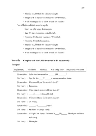 289
- The rate is 2,000 baht for a double/a single.
- The price/ It is inclusive/ not inclusive tax/ breakfast.
- When would you like to check in/ out, sir/ Madam?
ในกรณีที่พนักงานที่พักตองตอบคําถามลูกคา
- Yes. I can offer you a double room.
- Yes. We have two rooms available/ left.
- I’m sorry. We have no vacancies. / We’re full.
- I’m sorry. We’re fully occupied.
- The rate is 2,000 baht for a double/a single.
- The price/ It is inclusive/ not inclusive tax/ breakfast.
- When would you like to check in/ out, sir/ Madam?
กิจกรรมที่ 6 Complete each blank with the words in the box correctly.
Dialogue 1
Reservation : Hello, this is reservation. _______(1)_________?
Mr. Henry : Yes, I’d like ____(2)______ a room reservation, please.
Reservation : When would you like to check in, sir?
Mr. Henry : Tomorrow.
Reservation : What type of room would you like, sir?
Mr. Henry : ____(3)_____ with double bed.
Reservation : When would you like to check out, sir?
Mr. Henry : On Friday.
Reservation : _______(4)________, please?
Mr. Henry : My name is George Henry.
Reservation : All right, Mr. Henry. The room is ____(5)______. Thank you and have
a nice stay
Mr. Henry : Thank you.
single room, confirmed, to make, Can I help you? May I have your name
 