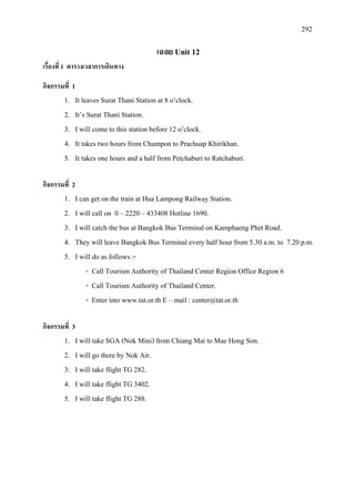 292
เฉลย Unit 12
เรื่องที่ 1 ตารางเวลาการเดินทาง
กิจกรรมที่ 1
1. It leaves Surat Thani Station at 8 o’clock.
2. It’s Surat Thani Station.
3. I will come to this station before 12 o’clock.
4. It takes two hours from Chumpon to Prachuap Khirikhan.
5. It takes one hours and a half from Petchaburi to Ratchaburi.
กิจกรรมที่ 2
1. I can get on the train at Hua Lampong Railway Station.
2. I will call on 0 – 2220 – 433408 Hotline 1690.
3. I will catch the bus at Bangkok Bus Terminal on Kamphaeng Phet Road.
4. They will leave Bangkok Bus Terminal every half hour from 5.30 a.m. to 7.20 p.m.
5. I will do as follows :-
- Call Tourism Authority of Thailand Center Region Office Region 6
- Call Tourism Authority of Thailand Center.
- Enter into www.tat.or.th E – mail : center@tat.or.th
กิจกรรมที่ 3
1. I will take SGA (Nok Mini) from Chiang Mai to Mae Hong Son.
2. I will go there by Nok Air.
3. I will take flight TG 282.
4. I will take flight TG 3402.
5. I will take flight TG 288.
 
