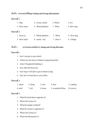 293
เรื่องที่ 2 การถามและใหขอมูล (Asking and Giving Information)
กิจกรรมที่ 1
1. May 2. to buy a ticket 3. Where 4. For
5. How much 6. Which platform 7. When 8. How long
กิจกรรมที่ 2
1. Sorry to 2. Which platform 3. When 4. How long
5. How much 6. round – trip 7. Here is 8. Change
เรื่องที่ 3 (การถามและบอกทิศทาง) Asking and Giving Direction
กิจกรรมที่ 1
1. how I can get to your school
2. if there are any buses to Sanam Luang passing here
3. where Chongkolni Building is
4. how often the buses run
5. how long it will take to get to Sanam Luang
6. how far it is from here to your office
กิจกรรมที่ 2
1. where 2. along 3. turn 4. how 5. walking
6. until 7. tell 8. know 9. a number 80 bus 10. next to
กิจกรรมที่ 3
1. What the food shop is opposite to?
2. Where Ed’s house is?
3. What the temple is behind?
4. What Ed’s house is opposite to?
5. Where Jan’s house is?
6. Where the Monument is?
 