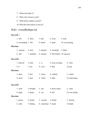 294
7. Where the bank is?
8. What Jan’s house is near?
9. What police station is across?
10. What the train station is next to?
เรื่องที่ 4 การแลกเปลี่ยนขอมูลความรู
กิจกรรมที่ 1
1. left 2. blew 3. had 4. went 5. took
6. was gliding 7. felt 8. found 9. sped 10. was running
Direction
1. journey 2. train 3. amused 4. watching 5. Sped
6. left 7. sunshine 8. awoken 9. My friends 10. enjoyed
กิจกรรมที่ 2
1. showed 2. took 3. is 4. were crossing 5. went
6. is 7. saw 8. lives 9. had 10. got
Direction
1. show 2. first 3. home 4. walked 5. which
6. down 7. boat 8. There 9. after 10. Interesting
กิจกรรมที่ 3
1. went 2. thought 3. put 4. drove about 5. came
6. slope 7. keeps 8. are 9. left 10. was sitting
Direction
1. picnic 2. basket 3. country 4. found 5. Stream
6. wild 7. fishing 8. lunchtime 9. lunch 10. Back
 