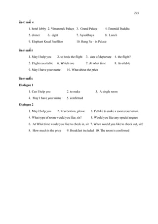 295
กิจกรรมที่ 4
1. hotel lobby 2. Vimanmek Palace 3. Grand Palace 4. Emerald Buddha
5. dinner 6. eight 7. Ayuddhaya 8. Lunch
9. Elephant Kraal Pavillion 10. Bang Pa – in Palace
กิจกรรมที่ 5
1. May I help you 2. to book the flight 3. date of departure 4. the flight?
5. Flights available 6. Which one 7. At what time 8. Available
9. May I have your name 10. What about the price
กิจกรรมที่ 6
Dialogue 1
1. Can I help you 2. to make 3. A single room
4. May I have your name 5. confirmed
Dialogue 2
1. May I help you 2. Reservation, please. 3. I’d like to make a room reservation
4. What type of room would you like, sir? 5. Would you like any special request
6. At What time would you like to check in, sir 7. When would you like to check out, sir?
8. How much is the price 9. Breakfast included 10. The room is confirmed
 