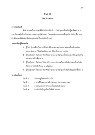 296
Unit 13
The Weather
สาระการเรียนรู
ดินฟาอากาศเปนธรรมชาติที่เกิดขึ้นในชีวิตประจําวันที่ทุกคนตองเรียนรู คําศัพทสํานวน
ภาษาอังกฤษที่เกี่ยวกับการพยากรณอากาศ (Weather Forecast)การสอบถามขอมูลเกี่ยวกับดินฟาอากาศ
(Asking and Giving Information) ทั้งในและตางประเทศ
ผลการเรียนรูที่คาดหวัง
1. ผูเรียน รูและเขาใจในการใชคําศัพทสํานวนภาษาอังกฤษถามตอบเกี่ยวกับบทอาน
พยากรณอากาศ (Weather Forecast)ไดถูกตองตามสากลนิยม
2. ผูเรียนรูและเขาใจในการใชคําศัพทสํานวนภาษาอังกฤษ เพื่อถามและใหขอมูลเกี่ยวกับ
การพยากรณดินฟาอากาศ
3. ผูเรียนรูและเขาใจในการใชศัพทสํานวนภาษาอังกฤษในการบันทึกขอมูลเกี่ยวกับดิน
ฟาอากาศโดยอาศัย Noun as adjective
4. ผูเรียนรูและเขาใจในการใชคําศัพทสํานวนภาษาอังกฤษเพื่อสืบคนขอมูลจากสื่อตาง ๆ
ขอบขายเนื้อหา
เรื่องที่ 1 ลักษณะภูมิอากาศประจําวัน
เรื่องที่ 2 อากาศมีลักษณะอยางไร (What’s the weather like?)
เรื่องที่ 3 การถามและการใหขอมูลเกี่ยวกับดินฟาอากาศ
เรื่องที่ 4 การบันทึกขอมูลเกี่ยวกับดินฟาอากาศ
 