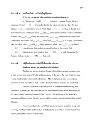 299
กิจกรรมที่ 1 จงเปลี่ยนกริยาในวงเล็บใหอยูในรูปที่ถูกตอง
Write the correct verb forms of the verbs in the brackets.
My friends and I (walk) ___(1)____ to school every day. During the first
semester, it (rain) ____(2)____ a lot and walked in the rain to school every day. We also
(carry) ___(3)____ umbrellas to school. Nimit (like) ____(4)_____ walking in the rain back
home from school, so he never (take) ____(5)____ an umbrella with him to school. When the
weather (be) ____(6)____ sunny, we never (carry)____(7)____ umbrellas with us to school.
Sometimes, the weather (be) ____(8)____ there (be) _____(9)_____ a lot of grey clouds in the
sky, but it (not rain) _____(10)_____. In the mornings, when I (get)___(11)___ up, I (see)
____(12)____ a lot of fog on the top of the grass and bushes, so the weather (be)
____(13)____ foggy and icy. Everyone (not like) ____(14)_____ to walk through the fog
because it always (make) ____(15)_____ them wet.
กิจกรรมที่ 2 ใหผูเรียนอานบทความตอไปนี้แลวตอบคําถามที่ตามมา
Read and answer the questions which follow.
Thailand has a warm, tropical climate affected by are annual monsoon, with
a rainy season from June to October and a dry season in the rest of the year. Tropical, rainy,
warm, cloudy southwest monsoon is from mid – May to September. Dry, cool northeast
monsoon is from November to mid – March. Southern isthmus is always hot and humid.
Thailand’s climate is tropical high both in temperature and humidity, and
dominated by monsoons. April and May are the hottest months of the years, when even the
locals are moved to complain about the heat. June sees the beginning of the South West
monsoon, and brings with it the rainy season, which continues intermittently until the end of
October.
From November to the end of February the climate is much less trying with
a cooling Northeast breeze and reduction in the humidity level. This is also the main tourist
season, and the best time to visit Thailand.
 