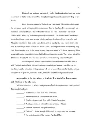300
The north and northeast are generally cooler than Bangkok in winter, and hotter
in summer. In the far north, around Mae Hong Son temperatures and occasionally drop as low
as 20°C
There are three seasons in Thailand : the cool season (November to February),
the hot season (April to May), and the rainy season (June to October). Downpours rarely last
more than a couple of hours. The North and Northeast has semi – humid dry – savannah
climate with a wintry dry season and generally little rainfall. The climate in the Chao Phraya
lowland and in the costal areas tropical rainforest climate dominates. From November until
March the wind blows from north – east. From April to October the wind blows from South –
west. If then brings humid air from the Indian Ocean. The temperatures in Thailand vary only
little throughout the year. In the annual average they are at about 26°C. In the upcountry. They
are, apart from the mountain regions, slightly higher than on the coasts. The average rainfall in
Thailand is about 1,500 mm. The most rainfalls in summer among June and October.
According to the weather condition above, the western visitors who want to
visit Thailand needn’t bring too much clothing with all of you because everything can be
purchased locally, at fraction of the price you will pay at home. Do remember that the tropical
sunlight will be quite hot, so a hat is useful, and don’t forget to use a good sun screen.
A : According to the story above, write a letter T in front of the True sentences
and F in front of the false ones.
ใหนักศึกษาเขียนอักษร Tหนาประโยคที่ถูกตองตามเรื่องขางตนและเขียนอักษร Fหนาประโยคที่
ไมถูกตามเนื้อเรื่องขางตน
________1. In Thailand, it rains from June to October.
________2. The dry season in Thailand lasts six month.
________3. Southwest monsoon is from mid – May to September.
________4. Northeast monsoon is from November to mid – March.
________5. Southern isthmus is always hot and cool.
________6. Thailand’s climate is tropical high both in temperature and monsoon.
________7. The hottest months of the year are April and May.
 
