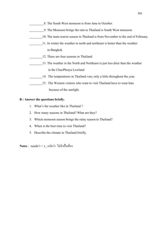 301
_________8. The South West monsoon is from June to October.
_________9. The Monsoon brings the rain to Thailand is South West monsoon.
________10. The main tourist season in Thailand is from November to the end of February.
________11. In winter the weather in north and northeast is hotter than the weather
in Bangkok
________12. There are four seasons in Thailand.
________13. The weather in the North and Northeast is just less drier than the weather
in the ChaoPhraya Lowland
________14. The temperatures in Thailand vary only a little throughout the year.
________15. The Western visitors who want to visit Thailand have to wear hats
because of the sunlight.
B : Answer the questions briefly.
1. What’s the weather like in Thailand ?
2. How many seasons in Thailand? What are they?
3. Which monsoon season brings the rainy season to Thailand?
4. When is the best time to visit Thailand?
5. Describe the climate in Thailand briefly.
Notes : needn’t + v1 แปลวา ไมจําเปนตอง
 