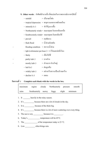 304
9. Other words : คําศัพทสํานวนอื่น ที่พบบอยในการพยากรณอากาศ มีดังนี้
- rainfall = ปริมาณน้ําฝน
- tropical depression = พายุความกดอากาศต่ําเขตรอน
- intensify (v.) = ทําใหรุนแรงขึ้น
- Northeasterly winds= ลมมรสุมตะวันออกเฉียงเหนือ
- Southwesterly winds= ลมมรสุมตะวันตกเฉียงใต
- prevail = ลมพัดแรง
- flash flood = น้ําทวมฉับพลัน
- flooding condition = สภาวะน้ําทวม
- kph (a kilometer per hour ) = 1 กิโลเมตรตอชั่วโมง
- likely = เปนไปได
- partly (adv.) = บางสวน
- mostly (adv.) = สวนมาก สวนใหญ
- hail (n.) = ฝนลูกเห็บ
- widely (adv.) = อยางกวางขวาง/เปนบริเวณกวาง
- decline (v.) = ลดลง
กิจกรรมที่ 1 Complete each blank with the words in the box.
1. It _______ heavily in the rainy season.
2. It’s __________ because there are a lot of clouds in the sky.
3. It is __________ because of the thick fog.
4. It’s __________ because there is a lot of snow scattering over every thing.
5. The sea is very __________ because it is _________.
6. Today’s ____________ temperature will be 65°C.
7. The _____________ of the temperature today is 23 °C.
8. Low __________ often brings rain.
maximum region cloudy Northeasterly pressure smooth
rains Southeasterly snowy foggy slight minimum
 