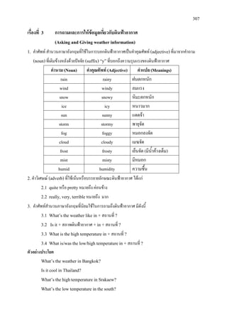 307
เรื่องที่ 3 การถามและการใหขอมูลเกี่ยวกับดินฟาอากาศ
(Asking and Giving weather information)
1. คําศัพท สํานวนภาษาอังกฤษที่ใชในการบอกดินฟาอากาศเปนคําคุณศัพท (adjective)ที่มาจากคําถาม
(noun)ที่เติมขางหลังดวยปจจัย (suffix) “y”ที่บอกถึงความรุนแรงของดินฟาอากาศ
คํานาม (Noun) คําคุณศัพท (Adjective) คําแปล (Meanings)
rain rainy ฝนตกหนัก
wind windy ลมแรง
snow snowy หิมะตกหนัก
ice icy หนาวมาก
sun sunny แดดจา
storm stormy พายุจัด
fog foggy หมอกลงจัด
cloud cloudy เมฆจัด
frost frosty เย็นจัด (มีน้ําคางเต็ม)
mist misty มีหมอก
humid humidity ความชื้น
2.คําวิเศษณ (adverb)ที่ใชเนนหรือบรรยายลักษณะดินฟาอากาศ ไดแก
2.1 quiteหรือ prettyหมายถึง คอนขาง
2.2 really, very, terribleหมายถึง มาก
3. คําศัพทสํานวนภาษาอังกฤษที่นิยมใชในการถามถึงดินฟาอากาศ มีดังนี้
3.1 What’s the weather like in + สถานที่ ?
3.2 Is it + สภาพดินฟาอากาศ + in +สถานที่ ?
3.3 What is the high temperature in + สถานที่ ?
3.4 What is/was the low/high temperature in + สถานที่ ?
ตัวอยางประโยค
What’s the weather in Bangkok?
Is it cool in Thailand?
What’s the hightemperature in Srakaew?
What’s the low temperature in the south?
 