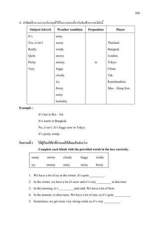 308
4. คําศัพทสํานวนภาษาอังกฤษที่ใชในการตอบเกี่ยวกับดินฟาอากาศ มีดังนี้
Subject/Adverb Weather condition Preposition Places
It’s
Yes, it isn’t
Really
Quite
Pretty
Very
rainy
sunny
windy
snowy
stormy
foggy
cloudy
icy
frosty
misty
humidity
in
Thailand.
Bangkok.
London.
Tokyo.
China.
Tak.
Kanchanaburi.
Mae – Hong Son.
Example :
It’s hot in Roi – Ed.
It’s warm in Bangkok
No, it isn’t. It’s foggy now in Tokyo.
It’s pretty windy.
กิจกรรมที่ 1 ใหผูเรียนใชคําที่กําหนดใหเติมลงในชองวาง
Complete each blank with the provided words in the box correctly.
1. We have a lot of ice in the winter. It’s quite _________.
2. In the winter, we have a lot of snow and it’s very _________ at that time.
3. In the morning, it’s _________ and cold. We have a lot of frost.
4. In the autumn, it often rains. We have a lot of rain, so it’s quite __________.
5. Sometimes, we get some very strong wind, so it’s very __________.
sunny snowy cloudy foggy windy
icy stormy rainy misty frosty
 