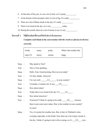 309
6. At that time of the year, we see a lot of mist, so it’s pretty __________.
7. At the bottom of the mountain, there is a lot of fog. It’s really __________.
8. There are a lot of black clouds in the sky. It’s really ___________.
9. There is no cloud in the sky, so it very ___________ today.
10. During this month, there are a lot of storms at sea. It very ___________.
กิจกรรมที่ 2 ใหผูเรียนเติมคําที่กําหนดใหลงในชองวางในบทสนทนา
Complete each blank in the conversation with the words or phrases in the box
correctly.
Sang : May speak to Tom?
Tom : This is Tom speaking.
Sang : Hello, Tom. Good morning. How are you today?
Tom : I’m fine, thanks. And you?
Sang : I’m very well. ______(1)_______ in your country?
Tom : Yesterday, it rained a lot. It was ____(2)______.
Sang : How about today?
Tom : Today there is no cloud in the sky. It’s _____(3)_____.
Sang : How about tomorrow?
Tom : Tomorrow? I think it’s going to be really _____(4)_____ because
there is just some snow today. How is the weather in your country?
Is it hot?
Sang : Yes, it is pretty hot weather now. But, in fact, in Thailand it rains
everyday especially, in the South. Now there are a lot of grey clouds in
the sky. I think it’s going to rain in the evening, so it’s ___(5)____ now.
windy sunny pretty What’s theweather like
rainy (3) snowy stormy foggy
 
