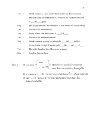 310
Tom : I think Thailand is a cold country because there are three seasons in
Thailand : cold, rain and hot season. Therefore, the weather in Thailand
is ____(6)_____ good.
Sang : That’s right but today, the cold season is short and the hot season is long.
Tom : How about the weather today?
Sang : Today, it rains a lot. The weather is _____(7)_____.
Tom : How about the weather tomorrow?
Sang : I think tomorrow morning it’s going to be _____(8)_____ and hot
during the day. At night, it’s going to be ____(9)____ and ___(10)____.
Tom : That’s OK. Goodbye Sang. Hope to see you next.
Sang : Goodbye. See you, Tom.
Notes : 1) How about + ? ใชถามเพื่อขอความคิดเห็นเกี่ยวกับเหตุการณ
บุคคลสิ่งของและสถานที่ตางๆที่ปรากฏใหเห็น
2) to be going to + v1
3) will + v
+ O =กําลังจะ(ใชกับการกระทําที่จะเกิดขึ้นจริง ๆ ในอนาคตอันใกล)
1
เกิดขึ้นหรือไมเกิดก็ได)
+ O =จะเกิด,จะทํา (ใชสําหรับการพูดในกรณีที่ใหคํามั่นสัญญา ซึ่งจะ
noun
v + ing + O
 
