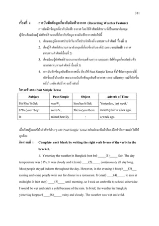 311
เรื่องที่ 4 การบันทึกขอมูลเกี่ยวกับดินฟาอากาศ (Recording Weather Feature)
การบันทึกขอมูลเกี่ยวกับดินฟา อากาศ โดยใชคําศัพทสํานวนที่เปนภาษาอังกฤษ
ผูเรียนตองเรียนรู คําศัพทสํานวนที่เกี่ยวกับขอมูล ทางดินฟาอากาศตอไปนี้
1. ลักษณะภูมิอากาศประจําวัน หรือประจําทองถิ่น (ทบทวนคําศัพท เรื่องที่ 1)
2. ตองรูคําศัพทสํานวนภาษาอังกฤษที่เกี่ยวของกับองคประกอบของดินฟา อากาศ
(ทบทวนคําศัพทเรื่องที่ 2)
3. ตองเรียนรูคําศัพทสํานวนภาษาอังกฤษดานการถามและการใหขอมูลเกี่ยวกับดินฟา
อากาศ (ทบทวนคําศัพท เรื่องที่ 3)
4. การบันทึกขอมูลดินฟาอากาศนั้น ตองใช Past Simple Tenseซึ่งใชกับเหตุการณที่
เกิดขึ้นแลวในอดีต เพราะการบันทึกขอมูลดินฟาอากาศ เรากลาวถึงเหตุการณที่เกิดขึ้น
แลวในอดีต ดังมีโครงสรางดังนี้
โครงสรางของ Past Simple Tense
Subject Past Simple Object Adverb of Time
He/She/ It/Sak was/V him/her/it/Sak2 Yesterday, last week/
month/year/ a week ago.I/We/you/They were/V Me/us/you/them2
It rained heavily - a week ago.
เมื่อเรียนรูและเขาใจคําศัพทตาง ๆ และ Past Simple Tense อยางถองแทแลวก็ลองฝกทํากิจกรรมตอไปให
ถูกตอง
กิจกรรมที่ 1 Complete each blank by writing the right verb forms of the verbs in the
bracket.
1. Yesterday the weather in Bangkok (not be) _____(1)_____ fair. The day
temperature was 31%. It was cloudy and it (rain) ____(2)_____ continuously all day long.
Most people stayed indoors throughout the day. However, in the evening it (stop) ___(3)___
raining and some people went out for dinner in a restaurant. It (start) ____(4)_____ to rain at
midnight. It (not stop) ____(5)____ until morning, so I took an umbrella to school, otherwise
I would be wet and catch a cold because of the rain. In brief, the weather in Bangkok
yesterday (appear) ____(6)_____ rainy and cloudy. The weather was wet and cold.
 