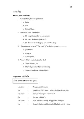 25
กิจกรรมที่ 3.3
Answer these questions.
1. Who probably has just graduated?
a. Peter
b. Sara
c. Both of them
2. What does Peter say to Sara?
a. He congratulates her on her success.
b. He gives Sara some good news.
c. He thanks Sara for helping him with his study.
3. “You deserved to get it.” The word “it” probably means ……………
a. good news
b. a degree
c. a good grade
4. What will Sara probably do after this?
a. She will find a job.
b. She will go somewhere for a holiday.
c. She does not know what to do yet.
การพูดแสดงความไมพอใจ
Mrs. Jone : Jim, you’re late again.
Jim : I apologize, Mrs. Jone. I missed the bus this morning.
Mrs. Jone : Did you finish your homework?
Jim : I’m sorry. I didn’t.
Mrs. Jone : How terrible! I’m very disappointed with you.
Jim : I wasn’t feeling well last night. I had a fever. So I took
How terrible! You’re late again.
 