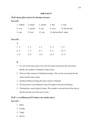 316
เฉลย Unit 13
เรื่องที่ 1ลักษณะภูมิอากาศประจําวัน (Weather Feature)
กิจกรรมที่ 1
1. walked 2. rained 3. carried 4. like 5. took
6. was 7. carried 8. was 9. were 10. did not rain
11. got 12. saw 13. was 14. did not like15. made
กิจกรรมที่ 2
A
1. T 2. T 3. T 4. T 5. F
6. F 7. T 8. T 9. T 10. T
11. F 12. F 13. F 14. T 15. F
B
1. It is wet in the rainy season, hot in the hot season and cold in the cold season.
Briefly, the weather in Thailand is rather warm.
2. There are three seasons in Thailand nowadays. They are the cool season the hot
season and the rainy season.
3. Southwest Monsoon brings the rainy season to Thailand.
4. The best time to visit Thailand is from November to the end of February.
5. Thailand has a warm tropical climate. The weather is wet and warm from June to
October and the rest of the year it is dry.
เรื่องที่ 2 อากาศมีลักษณะอยางไร (What’s the weather like?)
กิจกรรมที่ 1
1. Rains
2. Cloudy
3. Foggy
4. Snowy
 