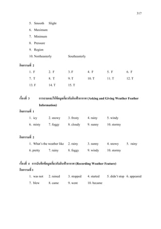 317
5. Smooth Slight
6. Maximum
7. Minimum
8. Pressure
9. Region
10. Northeasterly Southeasterly
กิจกรรมที่ 2
1. F 2. F 3. F 4. F 5. F 6. F
7. T 8. T 9. T 10. T 11. T 12. T
13. F 14. T 15. T
เรื่องที่ 3 การถามและใหขอมูลเกี่ยวกับดินฟาอากาศ (Asking and Giving Weather Feather
Information)
กิจกรรมที่ 1
1. icy 2. snowy 3. frosty 4. rainy 5. windy
6. misty 7. foggy 8. cloudy 9. sunny 10. stormy
กิจกรรมที่ 2
1. What’s the weather like 2. rainy 3. sunny 4. snowy 5. rainy
6. pretty 7. rainy 8. foggy 9. windy 10. stormy
เรื่องที่ 4 การบันทึกขอมูลเกี่ยวกับดินฟาอากาศ (Recording Weather Feature)
กิจกรรมที่ 1
1. was not 2. rained 3. stopped 4. started 5. didn’t stop 6. appeared
7. blew 8. came 9. went 10. became
 