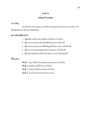 320
Unit 14
Global Warming
สาระสําคัญ
สาระเกี่ยวกับความหมายของภาวะโลกรอน สาเหตุและผลกระทบจากภาวะโลกรอน โดย
ใชคําศัพทและโครงสรางประโยคที่ซับซอน
ผลการเรียนรูที่คาดหวัง
1. ผูเรียนมีความเขาใจ บทความที่มีสาระเกี่ยวกับภาวะโลกรอน
2. ผูเรียนสามารถอานออกเสียงคําศัพทเกี่ยวกับบทความที่อานได
3. ผูเรียนสามารถสนทนาแลกเปลี่ยนขอมูลเกี่ยวกับการลดภาวะโลกรอนได
4. ผูเรียนสามารถแสดงเหตุผลและผลกระทบของภาวะโลกรอนได
5. ผูเรียนมีความเขาใจและใชประโยค Passive Voiceไดอยางถูกตอง
เนื้อหาสาระ
เรื่องที่ 1 บทความเกี่ยวกับสาเหตุและผลกระทบของภาวะโลกรอน
เรื่องที่ 2 คําศัพทและวลีเกี่ยวกับภาวะโลกรอน
เรื่องที่ 3 บทสนทนาเกี่ยวกับการลดภาวะโลกรอน
เรื่องที่ 4 โครงสรางของประโยค Passive Voice
 