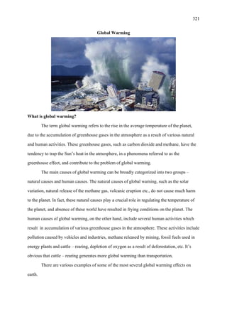 321
Global Warming
What is global warming?
The term global warming refers to the rise in the average temperature of the planet,
due to the accumulation of greenhouse gases in the atmosphere as a result of various natural
and human activities. These greenhouse gases, such as carbon dioxide and methane, have the
tendency to trap the Sun’s heat in the atmosphere, in a phenomena referred to as the
greenhouse effect, and contribute to the problem of global warming.
The main causes of global warming can be broadly categorized into two groups –
natural causes and human causes. The natural causes of global warning, such as the solar
variation, natural release of the methane gas, volcanic eruption etc., do not cause much harm
to the planet. In fact, these natural causes play a crucial role in regulating the temperature of
the planet, and absence of these world have resulted in frying conditions on the planet. The
human causes of global warming, on the other hand, include several human activities which
result in accumulation of various greenhouse gases in the atmosphere. These activities include
pollution caused by vehicles and industries, methane released by mining, fossil fuels used in
energy plants and cattle – rearing, depletion of oxygen as a result of deforestation, etc. It’s
obvious that cattle – rearing generates more global warming than transportation.
There are various examples of some of the most several global warming effects on
earth.
 
