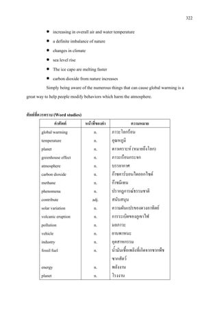 322
• increasing in overall air and water temperature
• a definite imbalance of nature
• changes in climate
• sea level rise
• The ice capo are melting faster
• carbon dioxide from nature increases
Simply being aware of the numerous things that can cause global warming is a
great way to help people modify behaviors which harm the atmosphere.
ศัพทที่ควรทราบ (Word studies)
คําศัพท หนาที่ของคํา ความหมาย
global warming
temperature
planet
greenhouse effect
atmosphere
carbon dioxide
methane
phenomena
contribute
solar variation
volcanic eruption
pollution
vehicle
industry
fossil fuel
energy
planet
n.
n.
n.
n.
n.
n.
n.
n.
adj.
n.
n.
n.
n.
n.
n.
n.
n.
ภาวะโลกรอน
อุณหภูมิ
ดาวเคราะห (หมายถึงโลก)
ภาวะเรือนกระจก
บรรยากาศ
กาซคารบอนไดออกไซด
กาซมีเทน
ปรากฎการณธรรมชาติ
สนับสนุน
ความผันแปรของดวงอาทิตย
การระเบิดของภูเขาไฟ
มลภาวะ
ยานพาหนะ
อุตสาหกรรม
น้ํามันเชื้อเพลิงที่เกิดจากซากพืช
ซากสัตว
พลังงาน
โรงงาน
 