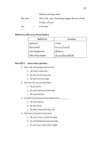 26
medicine and slept earlier.
Mrs. Jone : That’s O.K., then. These things happen. But try to finish
it today, will you?
Jim : I’ll do that.
ศัพทและสํานวนที่ควรทราบ (Word Studies)
กิจกรรมที่ 3.4 Answer these questions.
1. Why is Mr. Jone disappointed with Jim?
a. He come to school late.
b. He don’t do his homework.
c. He had a fever last night.
2. Why does Jim come to school late?
a. He got up late.
b. He wasn’t feeling well last night.
c. He missed the bus.
3. Jim didn’t do his homework last night because_________.
a. He took medicine.
b. He had a fever.
c. He didn’t understand what to do.
4. What does Jim promise to do today?
a. He won’t come to school late again.
b. He will finished his homework today.
c. He won’t go to sleep earlier tonight.
ศัพท/สํานวน ความหมาย
apologize!
How terrible!
to be disappointed
These things happen.
ขอโทษ
รายกาจอะไรอยางนี้
รูสึกผิดหวัง
เรื่องอยางนี้ยอมเกิดขึ้นได
 