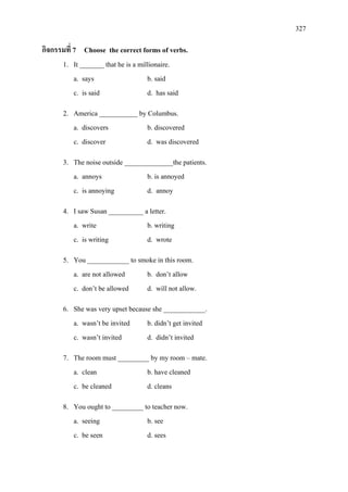 327
กิจกรรมที่ 7 Choose the correct forms of verbs.
1. It _______ that he is a millionaire.
a. says b. said
c. is said d. has said
2. America ___________ by Columbus.
a. discovers b. discovered
c. discover d. was discovered
3. The noise outside ______________the patients.
a. annoys b. is annoyed
c. is annoying d. annoy
4. I saw Susan __________ a letter.
a. write b. writing
c. is writing d. wrote
5. You ____________ to smoke in this room.
a. are not allowed b. don’t allow
c. don’t be allowed d. will not allow.
6. She was very upset because she ____________.
a. wasn’t be invited b. didn’t get invited
c. wasn’t invited d. didn’t invited
7. The room must _________ by my room – mate.
a. clean b. have cleaned
c. be cleaned d. cleans
8. You ought to _________ to teacher now.
a. seeing b. see
c. be seen d. sees
 