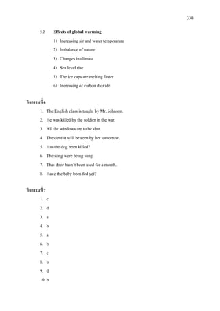 330
5.2 Effects of global warming
1) Increasing air and water temperature
2) Imbalance of nature
3) Changes in climate
4) Sea level rise
5) The ice caps are melting faster
6) Increasing of carbon dioxide
กิจกรรมที่ 6
1. The English class is taught by Mr. Johnson.
2. He was killed by the soldier in the war.
3. All the windows are to be shut.
4. The dentist will be seen by her tomorrow.
5. Has the dog been killed?
6. The song were being sung.
7. That door hasn’t been used for a month.
8. Have the baby been fed yet?
กิจกรรมที่ 7
1. c
2. d
3. a
4. b
5. a
6. b
7. c
8. b
9. d
10. b
 
