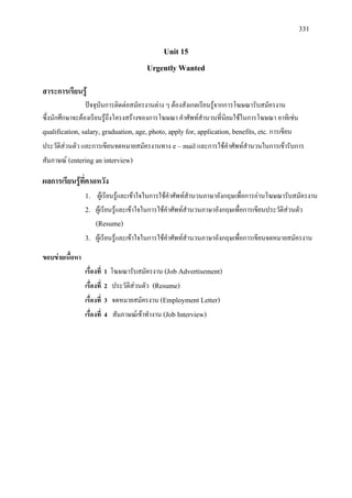 331
Unit 15
Urgently Wanted
สาระการเรียนรู
ปจจุบันการติดตอสมัครงานตาง ๆ ตองสังเกตเรียนรูจากการโฆษณารับสมัครงาน
ซึ่งนักศึกษาจะตองเรียนรูถึงโครงสรางของการโฆษณา คําศัพทสํานวนที่นิยมใชในการโฆษณา อาทิเชน
qualification, salary, graduation, age, photo, apply for, application, benefits, etc.การเขียน
ประวัติสวนตัว และการเขียนจดหมายสมัครงานทาง e – mail และการใชคําศัพทสํานวนในการเขารับการ
สัมภาษณ (entering an interview)
ผลการเรียนรูที่คาดหวัง
1. ผูเรียนรูและเขาใจในการใชคําศัพทสํานวนภาษาอังกฤษเพื่อการอานโฆษณารับสมัครงาน
2. ผูเรียนรูและเขาใจในการใชคําศัพทสํานวนภาษาอังกฤษเพื่อการเขียนประวัติสวนตัว
(Resume)
3. ผูเรียนรูและเขาใจในการใชคําศัพทสํานวนภาษาอังกฤษเพื่อการเขียนจดหมายสมัครงาน
ขอบขายเนื้อหา
เรื่องที่ 1 โฆษณารับสมัครงาน (Job Advertisement)
เรื่องที่ 2 ประวัติสวนตัว (Resume)
เรื่องที่ 3 จดหมายสมัครงาน (Employment Letter)
เรื่องที่ 4 สัมภาษณเขาทํางาน (Job Interview)
 