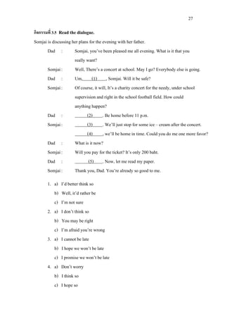 27
กิจกรรมที่ 3.5 Read the dialogue.
Somjai is discussing her plans for the evening with her father.
Dad : Somjai, you’ve been pleased me all evening. What is it that you
really want?
Somjai: Well, There’s a concert at school. May I go? Everybody else is going.
Dad : Um, (1)
Somjai: Of course, it will, It’s a charity concert for the needy, under school
supervision and right in the school football field. How could
, Somjai. Will it be safe?
anything happen?
Dad : (2)
Somjai:
. Be home before 11 p.m.
(3) . We’ll just stop for some ice – cream after the concert.
(4)
Dad : What is it now?
, we’ll be home in time. Could you do me one more favor?
Somjai: Will you pay for the ticket? It’s only 200 baht.
Dad : (5)
Somjai: Thank you, Dad. You’re already so good to me.
. Now, let me read my paper.
1. a) I’d better think so
b) Well, it’d rather be
c) I’m not sure
2. a) I don’t think so
b) You may be right
c) I’m afraid you’re wrong
3. a) I cannot be late
b) I hope we won’t be late
c) I promise we won’t be late
4. a) Don’t worry
b) I think so
c) I hope so
 