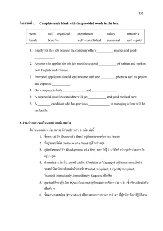 333
กิจกรรมที่ 1 Complete each blank with the provided words in the box.
1. I apply for this job because the company offers __________ salaries and good
____________.
2. Anyone who applies for this job must have good ___________ of written and spoken
both English and Chinese.
3. Interested applicants should send resume with one _________ photo as well as present
and expected ___________.
4. Our company is both ______________ and _______________.
5. A successful qualified candidate will get ___________ and good medical care.
6. A ________ candidate who has previous _____________ in managing a firm will be
preferable.
2. สวนประกอบของโฆษณาตําแหนงงานวาง
ในโฆษณาตําแหนงงานวาง มีสวนประกอบ 6 อยาง ดังนี้
1. ชื่อของบริษัท (Name of a firm)อยูดานลางของขอความโฆษณา
2. ที่อยูของบริษัท (Address of a firm)อยูดานลางสุด
3. ภูมิหลังของบริษัท (Background of a firm)บอกใหรูวาบริษัทดําเนินธุรกิจประเภทใด
อยูบนสุด
4. ตําแหนงงานวางที่ประกาศรับสมัคร (Position or Vacancy)อยูถัดลงมาจากภูมิหลัง
ของบริษัท มักจะเขียนนําดวยคําวา Wanted, Required, Urgently Required,
Wanted Immediately, Immediately Requiredเปนตน
5. คุณสมบัติของผูสมัคร (Qualification)อยูถัดลงมาจากตําแหนงงานวาง ซึ่งเขียนเรียงลําดับ
เปนขอ ๆ
6. ขั้นตอนการสมัคร (Procedure)เปนการบอกกระบวนการตาง ๆ ที่ผูสมัครตองปฏิบัติตาม
recent well – organized experiences salary attractive
female benefits well – established command well – paid
 