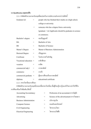 338
2.2 Qualification (คุณสมบัติ)
2.2.1 คําศัพทสํานวนภาษาอังกฤษที่พบบอยในการสมัครงานตําแหนงวางมีดังนี้
Graduate (n) = people who has finished their studies at a high school,
college or university
= someone who has a degree from a university
(graduate + in) Applicants should be graduates in science
or commerce.
Bachelor’s degree = จบปริญญาตรี
BA = Bachelor of Arts
BS = Bachelor of Science
Master’s Degree = Master of Business Administration
Doctoral Degree = ปริญญาเอก
Certificate = ใบประกาศ/ใบสําคัญ
Vocational education = อาชีวศึกษา
vocation = อาชีพ
commercial (adj.) = การพาณิชย
commerce = การคา
commercial graduate = ผูจบการศึกษาดานการพาณิชย
diploma = educational certificate
2.2.2 สาขาวิชาที่จบการศึกษา
คําศัพทสํานวนภาษาอังกฤษที่บงบอกชื่อสาขาวิชาที่จบ ซึ่งผูเรียนรูควรรูและเขาใจการนําไปใชใน
การศึกษาคนควาเพิ่มเติม มีดังนี้
Accounting/Accountancy = Profession of an accountant(การบัญชี)
Advertising = Science of the advertisement (การโฆษณา)
Business Administration = บริหารธุรกิจ
Computer Science = คอมพิวเตอรศาสตร
Civil Engineering = วิศวกรรมโยธา
Electrical Engineering = วิศวกรรมไฟฟา
 