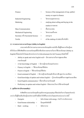 339
Finance = Science of the management of (esp. public)
money or expert in finance
Industrial Engineering = วิศวกรรมอุตสาหกรรม
Marketing = studying about selling and buying in the
market(การตลาด)
Mass Communication = สื่อสารมวลชน
Mechanical Engineering = วิศวกรรมเครื่องกล
Secretary หรือ Secretarial Science = เลขานุการ
Textile = of the making of cloth(เกี่ยวกับผา)
2.3 ความสามารถทางภาษาอังกฤษ (Ability in English)
งานบางอยางถือวาความสามารถทางภาษาอังกฤษมีความจําเปน ซึ่งผูเรียนควรเรียนรูและ
เขาใจในการใชคําศัพทสํานวนภาษาอังกฤษที่เกี่ยวของกับความสามารถในการใชภาษาอังกฤษ (Ability in
English)ซึ่งพบบอยในโฆษณาตําแหนงงานวาง (Advertisement for Job Vacancy)ดังตอไปนี้
- Ability to speak and write English well= มีความสามารถในการพูดและเขียน
ภาษาอังกฤษดี
- A fair knowledge of English = มีความรูภาษาอังกฤษปานกลาง
- Fluency in English = ใชภาษาอังกฤษไดคลอง
- Fluent in English = ใชภาษาอังกฤษไดคลอง
- Good command of English = มีความรูภาษาอังกฤษดี (ดานการฟง พูด อาน และเขียน)
- Good knowledge of spoken and written English = รูภาษาอังกฤษดีดานการพูดอานและเขียน
- Good English communication =สื่อสารดานภาษาอังกฤษดี
- Proficiency in spoken and written English =มีสมรรถนะในการใชภาษาอังกฤษดี
3. บุคลิกภาพ (Personality)
คําศัพทสํานวนภาษาอังกฤษดานบุคลิกภาพ (personality)ที่พบบอยในการโฆษณาตําแหนง
งานวาง ซึ่งผูเรียนตองเรียนรูและทําความเขาใจเพื่อนําไปใชในการอานโฆษณาตําแหนงงานวาง ดังนี้
- Energetic = full of done with energy (วองไว กระฉับกระเฉง)
- Good human relationship = มีมนุษยสัมพันธดี
- Hard – working = ขยันการงาน
 