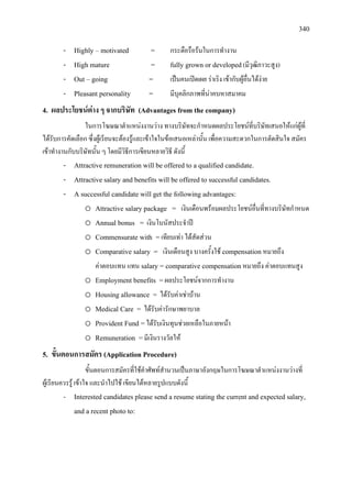 340
- Highly – motivated = กระตือรือรนในการทํางาน
- High mature = fully grown or developed(มีวุฒิภาวะสูง)
- Out – going = เปนคนเปดเผย ราเริง เขากับผูอื่นไดงาย
- Pleasant personality = มีบุคลิกภาพที่นาคบหาสมาคม
4. ผลประโยชนตาง ๆ จากบริษัท (Advantages from the company)
ในการโฆษณาตําแหนงงานวาง ทางบริษัทจะกําหนดผลประโยชนที่บริษัทเสนอใหแกผูที่
ไดรับการคัดเลือก ซึ่งผูเรียนจะตองรูและเขาใจในขอเสนอเหลานั้น เพื่อความสะดวกในการตัดสินใจ สมัคร
เขาทํางานกับบริษัทนั้น ๆ โดยมีวิธีการเขียนหลายวิธี ดังนี้
- Attractive remuneration will be offered to a qualified candidate.
- Attractive salary and benefits will be offered to successful candidates.
- A successful candidate will get the following advantages:
o Attractive salary package = เงินเดือนพรอมผลประโยชนอื่นที่ทางบริษัทกําหนด
o Annual bonus = เงินโบนัสประจําป
o Commensurate with =เทียบเทา ไดสัดสวน
o Comparative salary = เงินเดือนสูง บางครั้งใช compensationหมายถึง
คาตอบแทน แทน salary = comparative compensation หมายถึง คาตอบแทนสูง
o Employment benefits =ผลประโยชนจากการทํางาน
o Housing allowance = ไดรับคาเชาบาน
o Medical Care = ไดรับคารักษาพยาบาล
o Provident Fund =ไดรับเงินทุนชวยเหลือในภายหนา
o Remuneration =มีเงินรางวัลให
5. ขั้นตอนการสมัคร (Application Procedure)
ขั้นตอนการสมัครที่ใชคําศัพทสํานวนเปนภาษาอังกฤษในการโฆษณาตําแหนงงานวางที่
ผูเรียนควรรู เขาใจ และนําไปใช เขียนไดหลายรูปแบบดังนี้
- Interested candidates please send a resume stating the current and expected salary,
and a recent photo to:
 
