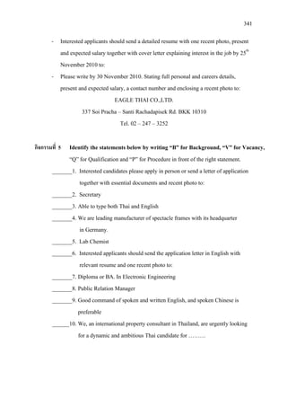 341
- Interested applicants should send a detailed resume with one recent photo, present
and expected salary together with cover letter explaining interest in the job by 25th
- Please write by 30 November 2010. Stating full personal and careers details,
present and expected salary, a contact number and enclosing a recent photo to:
November 2010 to:
EAGLE THAI CO.,LTD.
337 Soi Pracha – Santi Rachadapisek Rd. BKK 10310
Tel. 02 – 247 – 3252
กิจกรรมที่ 5 Identify the statements below by writing “B” for Background, “V” for Vacancy,
“Q” for Qualification and “P” for Procedure in front of the right statement.
_______1. Interested candidates please apply in person or send a letter of application
together with essential documents and recent photo to:
_______2. Secretary
_______3. Able to type both Thai and English
_______4. We are leading manufacturer of spectacle frames with its headquarter
in Germany.
_______5. Lab Chemist
_______6. Interested applicants should send the application letter in English with
relevant resume and one recent photo to:
_______7. Diploma or BA. In Electronic Engineering
_______8. Public Relation Manager
_______9. Good command of spoken and written English, and spoken Chinese is
preferable
______10. We, an international property consultant in Thailand, are urgently looking
for a dynamic and ambitious Thai candidate for ………
 