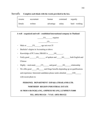 342
กิจกรรมที่ 6 Complete each blank with the words provided in the box.
A well – organized and well – established international company in Thailand
______(1)_______ requires
_________(2)_________
- Male or ______(3)______, age not over 35
- Bachelor’s degree in Accounting or above
- Knowledge of PC Lotus, DBASE is ______(4)_______.
- Fairly good _______(5)_______ of spoken and _____(6)______ both English and
Chinese
- Highly – motivated, _____(7)______ and good ______(8)______ relationship
- We offer good _____(9)_____ and fringe benefits depending up on qualifications
and experience. Interested candidates please send a detailed ______(10)______
with recent photo to:
PERSONEL DEPARTMENT ESPAKA (THAILAND) LTD.
NORTHERN REGION INDUSTRIAL ESTATE
81 MOO 4 BANGKLANG, AMPHUR MUANG, LUMPHUN 51000
TEL. (053) 5811124 – 7 FAX : (053) 5811122
resume accountant human command urgently
female written advantage salary hard – working
 