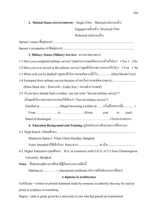 344
2. Marital Status(สถานภาพสมรส) : Single (โสด) Married(แตงงานแลว)
Engaged(หมั้นแลว) Divorced(โสด)
Widowed (แตงงานแลว)
Spouse’s name(ชื่อคูสมรส) .....................................................................................................................
Spouse’s occupation (อาชีพคูสมรส) ......................................................................................................
3. Military Status (Military Service) สถานภาพทางทหาร
3.1 Have you completed military service?(คุณผานการเกณฑทหารมาแลวหรือยัง) ( ) Yes ( ) No
3.2 Have you ever served in the military service?(คุณเขารับราชการทหารหรือไม) ( ) Yes( ) No
3.3 When will you be drafted?(คุณจะเขารับการเกณฑทหารเมื่อไร)...................(Date/Month/Year)
3.4 Exempted from military service because of (ยกเวนการเกณฑทหารเพราะ)...................................
(Draw black slot =จับฉลากดํา ;Under Size =ขนาดต่ํากวาเกณฑ)
3.5 If you have already been a soldier, you can write “Served military service”?
(ถาคุณเขารับราชการทหารมากอนใหเขียนวา “Served military service”)
Enrolled at ………………..(Begin becoming a soldier at…….(เริ่มเปนทหารเมื่อ................)
From …………………to …………………..(From year to year)
Dated of discharged : ……………………………………………….(วันออกจากทหาร)
4. Education Background and Training(ภูมิหลังทางการศึกษาและการฝกอบรม)
4.1 High School (มัธยมศึกษา) .................................................................................................................
Mattayom Suksa 6, Trium Udom Payathai, Bangkok
Years Attended (ปที่เขาเรียน) from(จาก).............................. to(ถึง) .......................................
4.2 Higher Education (อุดมศึกษา) : B.A. in commerce with G.P.A. of 3.5 from Chulalongkorn
University, Bangkok
Notes :ชื่อยอของวุฒิทางการศึกษาที่ผูเรียนควรทราบมีดังนี้
Diploma in…………..= educational certificate(ประกาศนียบัตรทางการศึกษา)
A diploma in architecture
Certificate = written or printed statement made by someone in authority that may be used as
proof or evidence of something
Degree : rank or grade given by a university to one who has passed an examination
 