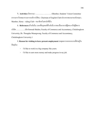 346
7. Activities(กิจกรรม) : …………………… (Member, Students’ Union Committee
(กรรมการในคณะกรรมการองคการนิสิต); Chairman of English Club(ประธานชมรมภาษาอังกฤษ) ;
Member, Horse – riding Club =สมาชิกสโมสรนักขี่มา)
8. References(อางอิงถึง):บอกชื่อบุคคลที่อางอิงถึง อาจจะเปนอาจารยผูสอน หรือผูจัดการ
บริษัท .....................(Dr.Somsak Rakdee, Faculty of Commerce and Accountancy, Chulalongkorn
University; Dr. Thongdee Muangwong, Faculty of Commerce and Accountancy,
Chulalongkorn University.)
9. Reason for wishing to leave present employment(เหตุผลการออกจากงานที่ทําอยูใน
ปจจุบัน)
- I’d like to work in a big company like yours.
- I’d like to earn more money and make progress in my job.
 