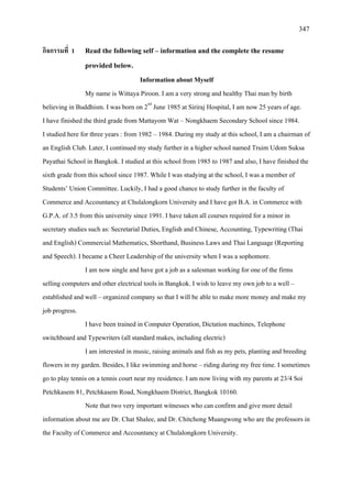 347
กิจกรรมที่ 1 Read the following self – information and the complete the resume
provided below.
Information about Myself
My name is Wittaya Piroon. I am a very strong and healthy Thai man by birth
believing in Buddhism. I was born on 2nd
I am now single and have got a job as a salesman working for one of the firms
selling computers and other electrical tools in Bangkok. I wish to leave my own job to a well –
established and well – organized company so that I will be able to make more money and make my
job progress.
June 1985 at Siriraj Hospital, I am now 25 years of age.
I have finished the third grade from Mattayom Wat – Nongkhaem Secondary School since 1984.
I studied here for three years : from 1982 – 1984. During my study at this school, I am a chairman of
an English Club. Later, I continued my study further in a higher school named Truim Udom Suksa
Payathai School in Bangkok. I studied at this school from 1985 to 1987 and also, I have finished the
sixth grade from this school since 1987. While I was studying at the school, I was a member of
Students’ Union Committee. Luckily, I had a good chance to study further in the faculty of
Commerce and Accountancy at Chulalongkorn University and I have got B.A. in Commerce with
G.P.A. of 3.5 from this university since 1991. I have taken all courses required for a minor in
secretary studies such as: Secretarial Duties, English and Chinese, Accounting, Typewriting (Thai
and English) Commercial Mathematics, Shorthand, Business Laws and Thai Language (Reporting
and Speech). I became a Cheer Leadership of the university when I was a sophomore.
I have been trained in Computer Operation, Dictation machines, Telephone
switchboard and Typewriters (all standard makes, including electric)
I am interested in music, raising animals and fish as my pets, planting and breeding
flowers in my garden. Besides, I like swimming and horse – riding during my free time. I sometimes
go to play tennis on a tennis court near my residence. I am now living with my parents at 23/4 Soi
Petchkasem 81, Petchkasem Road, Nongkhaem District, Bangkok 10160.
Note that two very important witnesses who can confirm and give more detail
information about me are Dr. Chat Shalee, and Dr. Chitchong Muangwong who are the professors in
the Faculty of Commerce and Accountancy at Chulalongkorn University.
 
