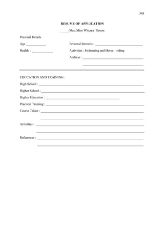 348
RESUME OF APPLICATION
_____/Mrs./Miss Wittaya Piroon
Personal Details
Age ____________ Personal Interests : _____________________________
Health : _____________ Activities : Swimming and Horse – riding
Address : _____________________________________
_____________________________________
EDUCATION AND TRAINING :
High School : ________________________________________________________________
Higher School : _______________________________________________________________
Higher Education : _____________________________________________
Practical Training : ____________________________________________________________
Course Taken : _______________________________________________________________
_______________________________________________________________
Activities : __________________________________________________________________
__________________________________________________________________
References : _________________________________________________________________
_________________________________________________________________
 