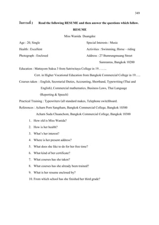 349
กิจกรรมที่ 2 Read the following RESUME and then answer the questions which follow.
RESUME
Miss Wanida Duangdee
Age : 20, Single Special Interests : Music
Health : Excellent Activities : Swimming, Horse – riding
Photograph : Enclosed Address : 27 Bumrungmuang Street
Samranras, Bangkok 10200
Education : Mattayom Suksa 3 from Satriwitaya College in 19……..
Cert. in Higher Vocational Education from Bangkok Commercial College in 19…..
Courses taken : English, Secretarial Duties, Accounting, Shorthand, Typewriting (Thai and
English), Commercial mathematics, Business Laws, Thai Language
(Reporting & Speech)
Practical Training : Typewriters (all standard makes, Telephone switchboard.
References : Acharn Porn Sangtham, Bangkok Commercial College, Bangkok 10300
Acharn Suda Chuanchom, Bangkok Commercial College, Bangkok 10300
1. How old is Miss Wanida?
2. How is her health?
3. What’s her interest?
4. Where is her present address?
5. What does she like to do for her free time?
6. What kind of her certificate?
7. What courses has she taken?
8. What courses has she already been trained?
9. What is her resume enclosed by?
10. From which school has she finished her third grade?
 