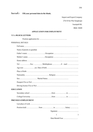 350
กิจกรรมที่ 3 Fill your personal data in the blank.
Import and Export Company
276/10 Soi Wat Sangkrajai
Issarapab Rd.
BKK 10600
APPLICATION FOR EMPLOYMENT
Fill in BLOCK LETTERS
Position application for ………………………………………..
PERSONAL DETAILS
Full name ………………………………………………………………………………...
Name of parents or guardian
Father’s name ………………………….Occupation …………...……………………….
Mother’s name ……..………………….Occupation …………...……………………….
Home address …………………………………………………...……………………….
Tel : ……………. Fax : ………….. Mobilephone…………….E – mail ……………….
Age now ……………… yrs. Date of birth ……………………………………………...
Place of birth …………………………………………………………………………….
Nationality ………………………………….. Religion ………………………………...
Sex………………………… Marital Status………………………………
Passport (Yes or No) …………………………………………………………………….
Driving license (Yes or No) ……………………………………………………………..
EDUCATION
Secondary school ………………………………..from ……….………to ………….…..
College/University ………..……………………..from ……….………to ………….…..
PREVIOUS EMPLOYMENT
Last place of work …………………………………………………………………..…..
Position held …………………from ……….………to ………….…..Salary …………..
Signature ………………..…………….
( )
Date/Month/Year …………….………
 