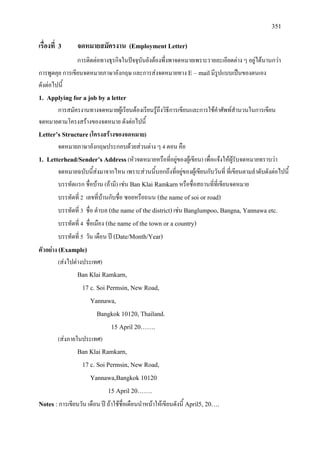 351
เรื่องที่ 3 จดหมายสมัครงาน (Employment Letter)
การติดตอทางธุรกิจในปจจุบันยังตองพึ่งพาจดหมายเพราะรายละเอียดตาง ๆ อยูไดนานกวา
การพูดคุย การเขียนจดหมายภาษาอังกฤษ และการสงจดหมายทาง E – mailมีรูปแบบเปนของตนเอง
ดังตอไปนี้
1. Applying for a job by a letter
การสมัครงานทางจดหมายผูเรียนตองเรียนรูถึงวิธีการเขียนและการใชคําศัพทสํานวนในการเขียน
จดหมายตามโครงสรางของจดหมาย ดังตอไปนี้
Letter’s Structure(โครงสรางของจดหมาย)
จดหมายภาษาอังกฤษประกอบดวยสวนตาง ๆ 4 ตอน คือ
1. Letterhead/Sender’s Address(หัวจดหมายหรือที่อยูของผูเขียน) เพื่อแจงใหผูรับจดหมายทราบวา
จดหมายฉบับนี้สงมาจากไหน เพราะสวนนี้บอกถึงที่อยูของผูเขียนกับวันที่ ที่เขียนตามลําดับดังตอไปนี้
บรรทัดแรก ชื่อบาน (ถามี) เชน Ban Klai Ramkarnหรือชื่อสถานที่ที่เขียนจดหมาย
บรรทัดที่ 2 เลขที่บานกับชื่อ ซอยหรือถนน (the name of soi or road)
บรรทัดที่ 3 ชื่อ ตําบล (the name of the district)เชน Banglumpoo, Bangna, Yannawa etc.
บรรทัดที่ 4 ชื่อเมือง (the name of the town or a country)
บรรทัดที่ 5 วัน เดือน ป (Date/Month/Year)
ตัวอยาง (Example)
(สงไปตางประเทศ)
Ban Klai Ramkarn,
17 c. Soi Permsin, New Road,
Yannawa,
Bangkok 10120, Thailand.
15 April 20…….
(สงภายในประเทศ)
Ban Klai Ramkarn,
17 c. Soi Permsin, New Road,
Yannawa,Bangkok 10120
15 April 20…….
Notes : การเขียนวัน เดือน ป ถาใชชื่อเดือนนําหนาใหเขียนดังนี้ April5, 20….
 