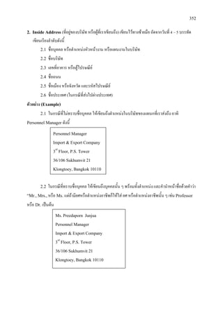 352
2. Inside Address (ที่อยูของบริษัท หรือผูที่เราเขียนถึง) เขียนไวทางซายมือ ถัดจากวันที่ 4 – 5 บรรทัด
เขียนเรียงลําดับดังนี้
2.1 ชื่อบุคคล หรือตําแหนงหัวหนางาน หรือแผนงานในบริษัท
2.2 ชื่อบริษัท
2.3 เลขที่อาคาร หรือตูไปรษณีย
2.4 ชื่อถนน
2.5 ชื่อเมือง หรือจังหวัด และรหัสไปรษณีย
2.6 ชื่อประเทศ (ในกรณีที่สงไปตางประเทศ)
ตัวอยาง (Example)
2.1 ในกรณีที่ไมทราบชื่อบุคคล ใหเขียนถึงตําแหนงในบริษัทของแผนกที่เราสงถึง อาทิ
Personnel Manager ดังนี้
2.2 ในกรณีที่ทราบชื่อบุคคล ใหเขียนถึงบุคคลนั้น ๆ พรอมทั้งตําแหนง และคํานําหนาชื่อดวยคําวา
“Mr., Mrs.,หรือ Ms. แตถามียศหรือตําแหนงอาชีพก็ใหใส ยศ หรือตําแหนงอาชีพนั้น ๆ เชน Professor
หรือ Dr. เปนตน
Personnel Manager
Import & Export Company
3rd
Floor, P.S. Tower
36/106 Sukhumvit 21
Klongtoey, Bangkok 10110
Ms. Preedaporn Junjua
Personnel Manager
Import & Export Company
3rd
Floor, P.S. Tower
36/106 Sukhumvit 21
Klongtoey, Bangkok 10110
 
