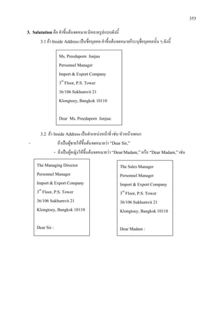 353
3. Salutation คือ คําขึ้นตนจดหมาย มีหลายรูปแบบดังนี้
3.1ถา Inside Addressเปนชื่อบุคคล คําขึ้นตนจดหมายก็ระบุชื่อบุคคลนั้น ๆ ดังนี้
3.2 ถา Inside Addressเปนตําแหนงหนาที่ เชน หัวหนาแผนก
- ถาเปนผูชายใหขึ้นตนจดหมายวา “Dear Sir,”
- ถาเปนผูหญิงใหขึ้นตนจดหมายวา “Dear/Madam,”หรือ “Dear Madam,”เชน
Ms. Preedaporn Junjau
Personnel Manager
Import & Export Company
3rd
Floor, P.S. Tower
36/106 Sukhumvit 21
Klongtoey, Bangkok 10110
Dear Ms. Preedaporn Junjua:
The Managing Director
Personnel Manager
Import & Export Company
3rd
Floor, P.S. Tower
36/106 Sukhumvit 21
Klongtoey, Bangkok 10110
Dear Sir :
The Sales Manager
Personnel Manager
Import & Export Company
3rd
Floor, P.S. Tower
36/106 Sukhumvit 21
Klongtoey, Bangkok 10110
Dear Madam :
 