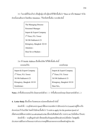 354
3.3 ในกรณีที่ไมแนใจวา เปนผูหญิง หรือ ผูชายใหใชคําขึ้นตนวา “Dear sirหรือ Madam”คําใด
คําหนึ่งตามตองการโดยเขียน Attention :ไวเหนือคําขึ้นตน 2 บรรทัด ดังนี้
3.4 ถา Inside Addressเปนชื่อบริษัท ใหใชคําขึ้นตน ดังนี้
แบบอเมริกัน แบบอังกฤษ
Notes :คําขึ้นตนแบบอเมริกัน นิยมตามหลังดวย ( : ) คําขึ้นตนแบบอังกฤษ นิยมตามหลังดวย ( , )
4. Letter Bodyเปนเนื้อหาในจดหมาย แบงออกเปนยอหนา ดังนี้
ยอหนาที่ 1 ระบุถึงตําแหนง (post)ที่ตองการจะสมัครวา มีตําแหนงวาง (vacant)อยูที่ใด หรือ
ตําแหนงอะไรในบริษัท โดยทั่วไปมักจะขึ้นตนวา “I wish to apply for the position (post) of
(ชื่อตําแหนงที่ตองการสมัคร) asadvertisedinthe(ชื่อหนังสือพิมพ หรือวารสาร) on(วันที่/เดือน/ป พ.ศ.)
ยอหนาที่ 2 ระบุขอมูลสวนตัว ที่สอดคลองกับคุณสมบัติของตําแหนงที่สมัคร โดยพูดพึง
ประสบการณดานการเรียนและการทํางาน สาเหตุที่ตองลาออกจากงานที่เคยทําอยูกอน เชน
The Managing Director
Personnel Manager
Import & Export Company
3rd
Floor, P.S. Tower
36/106 Sukhumvit 21
Klongtoey, Bangkok 10110
Attention :
Dear Sir or Madam :
Import & Export Company
3rd
Floor, P.S. Tower
36/106 Sukhumvit 21
Klongtoey, Bangkok 10110
Gentleman :
Import & Export Company
3rd
Floor, P.S. Tower
36/106 Sukhumvit 21
Klongtoey, Bangkok 10110
Dear Sirs,
 