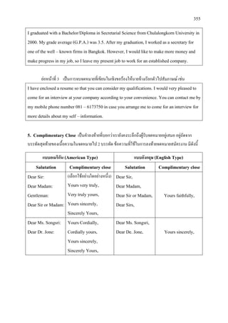 355
I graduated with a Bachelor/Diploma in Secretarial Science from Chulalongkorn University in
2000. My grade average (G.P.A.) was 3.5. After my graduation, I worked as a secretary for
one of the well – known firms in Bangkok. However, I would like to make more money and
make progress in my job, so I leave my present job to work for an established company.
ยอหนาที่ 3 เปนการจบจดหมายที่เขียนในเชิงขอรองใหนายจางเรียกตัวไปสัมภาษณ เชน
I have enclosed a resume so that you can consider my qualifications. I would very pleased to
come for an interview at your company according to your convenience. You can contact me by
my mobile phone number 081 – 6173750 in case you arrange me to come for an interview for
more details about my self – information.
5. Complimentary Close เปนคําลงทายที่บอกวาเรายังคงระลึกถึงผูรับจดหมายอยูเสมอ อยูถัดจาก
บรรทัดสุดทายของเนื้อความในจดหมายไป 2 บรรทัด ขอความที่ใชในการลงทายจดหมายสมัครงาน มีดังนี้
แบบอเมริกัน (American Type) แบบอังกฤษ (English Type)
Salutation Complimentary close Salutation Complimentary close
Dear Sir:
Dear Madam:
Gentleman:
Dear Sir or Madam:
(เลือกใชอยางใดอยางหนึ่ง)
Yours very truly,
Very truly yours,
Yours sincerely,
Sincerely Yours,
Dear Sir,
Dear Madam,
Dear Sir or Madam,
Dear Sirs,
Yours faithfully,
Dear Ms. Songsri:
Dear Dr. Jone:
Yours Cordially,
Cordially yours,
Yours sincerely,
Sincerely Yours,
Dear Ms. Songsri,
Dear De. Jone, Yours sincerely,
 