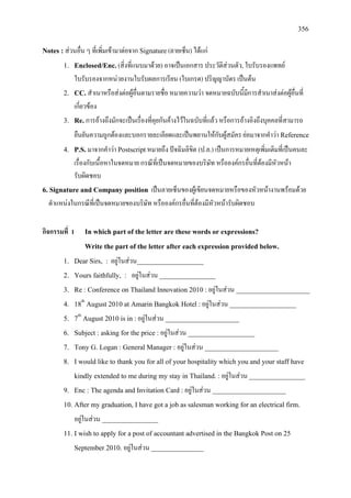 356
Notes : สวนอื่น ๆ ที่เพิ่มเขามาตอจาก Signature(ลายเซ็น) ไดแก
1. Enclosed/Enc.(สิ่งที่แนบมาดวย) อาจเปนเอกสาร ประวัติสวนตัว, ใบรับรองแพทย
ใบรับรองจากหนวยงานใบรับผลการเรียน (ใบเกรด) ปริญญาบัตร เปนตน
2. CC. สําเนาหรือสงตอผูอื่นตามรายชื่อ หมายความวา จดหมายฉบับนี้มีการสําเนาสงตอผูอื่นที่
เกี่ยวของ
3. Re.การอางถึงมักจะเปนเรื่องที่คุยกันคางไวในฉบับที่แลว หรือการอางอิงถึงบุคคลที่สามารถ
ยืนยันความถูกตองและบอกรายละเอียดและเปนพยานใหกับผูสมัคร ยอมาจากคําวา Reference
4. P.S.มาจากคําวา Postscriptหมายถึง ปจฉิมลิขิต (ป.ล.) เปนการหมายเหตุเพิ่มเติมที่เปนคนละ
เรื่องกับเนื้อหาในจดหมาย กรณีที่เปนจดหมายของบริษัท หรือองคกรอื่นที่ตองมีหัวหนา
รับผิดชอบ
6. Signature and Company position เปนลายเซ็นของผูเขียนจดหมายหรือของหัวหนางานพรอมดวย
ตําแหนงในกรณีที่เปนจดหมายของบริษัท หรือองคกรอื่นที่ตองมีหัวหนารับผิดชอบ
กิจกรรมที่ 1 In which part of the letter are these words or expressions?
Write the part of the letter after each expression provided below.
1. Dear Sirs, : อยูในสวน___________________
2. Yours faithfully, : อยูในสวน ________________
3. Re : Conference on Thailand Innovation 2010 :อยูในสวน _____________________
4. 18th
5. 7
August 2010 at Amarin Bangkok Hotel :อยูในสวน ___________________
th
6. Subject : asking for the price :อยูในสวน ___________________
August 2010 is in :อยูในสวน _____________________
7. Tony G. Logan : General Manager : อยูในสวน _____________________
8. I would like to thank you for all of your hospitality which you and your staff have
kindly extended to me during my stay in Thailand. :อยูในสวน ________________
9. Enc : The agenda and Invitation Card :อยูในสวน _____________________
10. After my graduation, I have got a job as salesman working for an electrical firm.
อยูในสวน ________________
11. I wish to apply for a post of accountant advertised in the Bangkok Post on 25
September 2010. อยูในสวน _______________
 