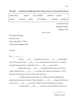 358
กิจกรรมที่ 3 Complete this employment letter with the word or words provide in the box.
213 Majareon Road
Nongkhaem Districe
Bangkok 10160
June 20, 2010
The Personnel Manager
Western Limited
Silom Center Bldg., 15th
20 Silom Road, Bangkok 10500
Floor
Attention :
Dear ______(1)______,
I wish to ______(2)______ the position of secretary, ____(3)_____ in the Bangkok
Post of 30th
Besides, I have been _____(6)______ in Secretarial Duty courses since I left the
college. After that, I have _____(7)______ as a secretary with Golden Life Thailand Co., Ltd. For
three years. My main duty is to receive phone calls for my boss.
June 2010. I have _____(4)_____ B.A. in Secretarial Science with G.P.A. 3.70 from a
secretarial college; therefore, I really believe I am ______(5)_______ this position.
I’m really interested in the position, for it will provide an ideal opportunity for
growth and advancement in my career. I have enclosed my _____(8)______, a degree certificate and
my past work ______(9)______ so that they will help you easily consider me your secretary.
I would be glad to ____(10)______ an interview at any time which would suit you.
_______(11)________,
(Jiraporn Suwan)
detail resume apply for Yours faithfully suitable for come for
worked references trained Sir or Madam advertised graduated
 